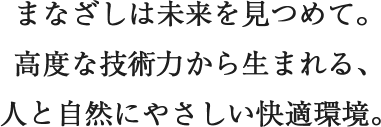 まなざしは未来を見つめて。高度な技術力から生まれる、人と自然にやさしい快適環境。