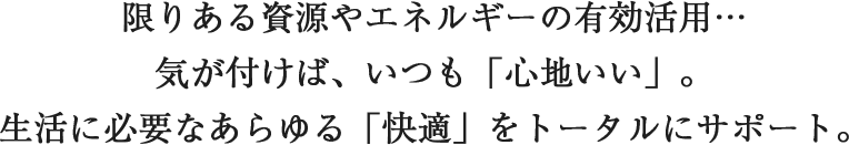限りある資源やエネルギーの有効活用…気が付けば、いつも「心地いい」。生活に必要なあらゆる「快適」をトータルにサポート。