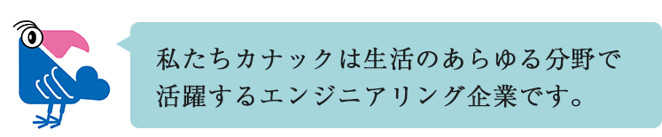 私たちカナックは生活のあらゆる分野で活躍するエンジニアリング企業です。