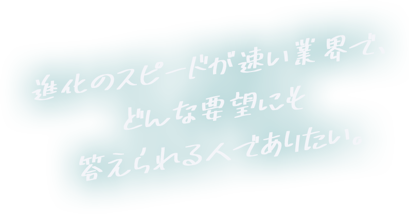 進化のスピードが速い業界で、どんな要望にも答えられる人でありたい。